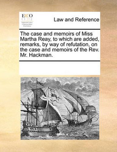 Cover image for The Case and Memoirs of Miss Martha Reay, to Which Are Added, Remarks, by Way of Refutation, on the Case and Memoirs of the REV. Mr. Hackman.