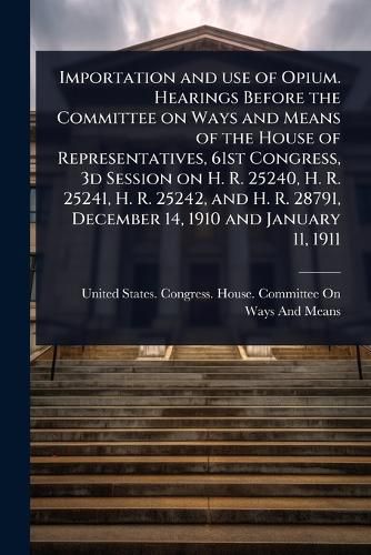 Cover image for Importation and use of Opium. Hearings Before the Committee on Ways and Means of the House of Representatives, 61st Congress, 3d Session on H. R. 25240, H. R. 25241, H. R. 25242, and H. R. 28791, December 14, 1910 and January 11, 1911