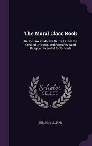 The Moral Class Book: Or, the Law of Morals, Derived from the Created Universe, and from Revealed Religion: Intended for Schools