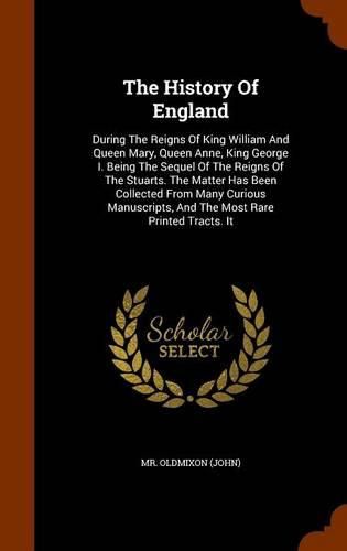 The History of England: During the Reigns of King William and Queen Mary, Queen Anne, King George I. Being the Sequel of the Reigns of the Stuarts. the Matter Has Been Collected from Many Curious Manuscripts, and the Most Rare Printed Tracts. It