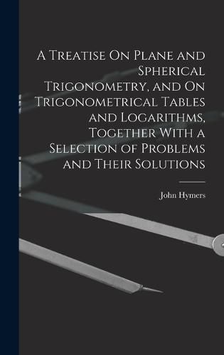 Cover image for A Treatise On Plane and Spherical Trigonometry, and On Trigonometrical Tables and Logarithms, Together With a Selection of Problems and Their Solutions