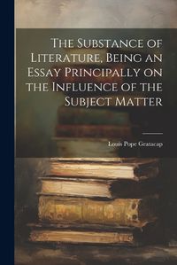 Cover image for The Substance of Literature, Being an Essay Principally on the Influence of the Subject Matter