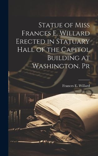 Cover image for Statue of Miss Frances E. Willard Erected in Statuary Hall of the Capitol Building at Washington. Pr