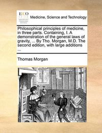 Cover image for Philosophical Principles of Medicine, in Three Parts. Containing, I. a Demonstration of the General Laws of Gravity, ... by Tho. Morgan, M.D. the Second Edition, with Large Additions ...