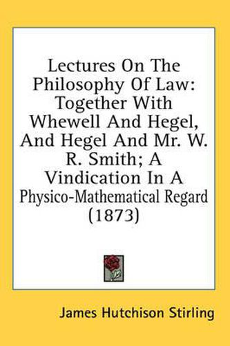 Cover image for Lectures on the Philosophy of Law: Together with Whewell and Hegel, and Hegel and Mr. W. R. Smith; A Vindication in a Physico-Mathematical Regard (1873)