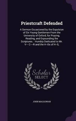 Priestcraft Defended: A Sermon Occasioned by the Expulsion of Six Young Gentlemen from the University of Oxford, for Praying, Reading, and Expounding the Scriptures.: Humbly Dedicated to Mr. V--- C----R and the H--DS of H--S,