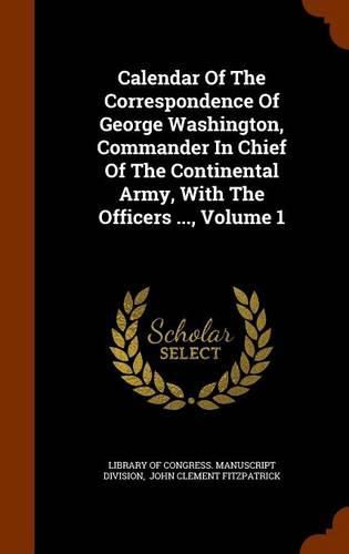 Calendar of the Correspondence of George Washington, Commander in Chief of the Continental Army, with the Officers ..., Volume 1