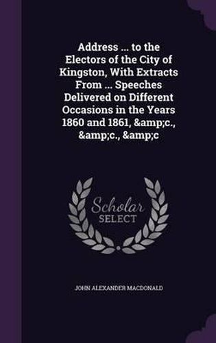 Address ... to the Electors of the City of Kingston, with Extracts from ... Speeches Delivered on Different Occasions in the Years 1860 and 1861, &C., &C., &C