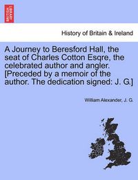 Cover image for A Journey to Beresford Hall, the Seat of Charles Cotton Esqre, the Celebrated Author and Angler. [preceded by a Memoir of the Author. the Dedication Signed: J. G.]