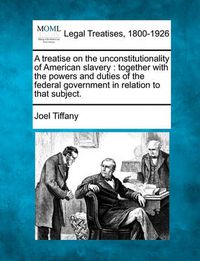 Cover image for A Treatise on the Unconstitutionality of American Slavery: Together with the Powers and Duties of the Federal Government in Relation to That Subject.