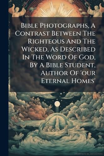 Cover image for Bible Photographs, a Contrast Between the Righteous and the Wicked, as Described in the Word of God, by a Bible Student, Author of 'Our Eternal Homes'.