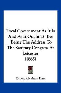 Cover image for Local Government as It Is and as It Ought to Be: Being the Address to the Sanitary Congress at Leicester (1885)