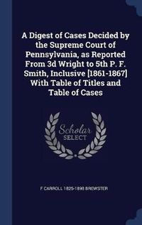 Cover image for A Digest of Cases Decided by the Supreme Court of Pennsylvania, as Reported from 3D Wright to 5th P. F. Smith, Inclusive [1861-1867] with Table of Titles and Table of Cases