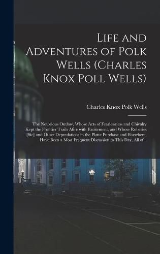 Life and Adventures of Polk Wells (Charles Knox Poll Wells): the Notorious Outlaw, Whose Acts of Fearlessness and Chivalry Kept the Frontier Trails Afire With Excitement, and Whose Roberies [sic] and Other Depredations in the Platte Purchase And...