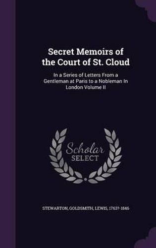 Secret Memoirs of the Court of St. Cloud: In a Series of Letters from a Gentleman at Paris to a Nobleman in London Volume II