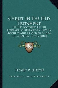 Cover image for Christ in the Old Testament: Or the Footsteps of the Redeemer as Revealed in Type, in Prophecy and in Sacrifice, from the Creation to His Birth