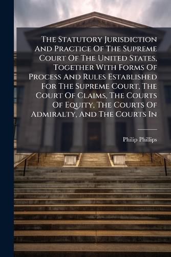 Cover image for The Statutory Jurisdiction And Practice Of The Supreme Court Of The United States, Together With Forms Of Process And Rules Established For The Supreme Court, The Court Of Claims, The Courts Of Equity, The Courts Of Admiralty, And The Courts In