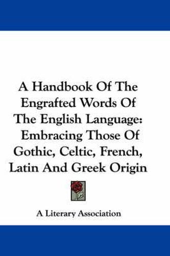 A Handbook of the Engrafted Words of the English Language: Embracing Those of Gothic, Celtic, French, Latin and Greek Origin