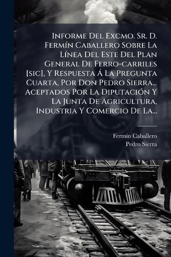 Cover image for Informe Del Excmo. Sr. D. Fermin Caballero Sobre La Linea Del Este Del Plan General De Ferro-carriles [sic], Y Respuesta A La Pregunta Cuarta, Por Don Pedro Sierra... Aceptados Por La Diputacion Y La Junta De Agricultura, Industria Y Comercio De La...