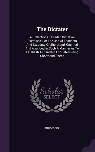Cover image for The Dictater: A Collection of Graded Dictation Exercises, for the Use of Teachers and Students of Shorthand, Counted and Arranged in Such a Manner as to Establish a Standard for Determining Shorthand Speed