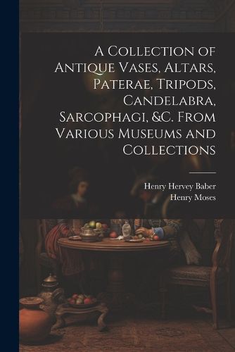 Cover image for A Collection of Antique Vases, Altars, Paterae, Tripods, Candelabra, Sarcophagi, &c. From Various Museums and Collections