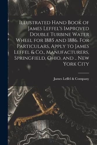 Illustrated Hand Book of James Leffel's Improved Double Turbine Water Wheel for 1885 and 1886. For Particulars, Apply to James Leffel & Co., Manufacturers, Springfield, Ohio, and .. New York City