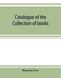 Cover image for Catalogue of the collection of books and manuscripts belonging to Mr. Brayton Ives of New-York: Comprising: Early printed books, Americana, illustrated French books, works of standard authors, classical manuscripts, missals and books of hours