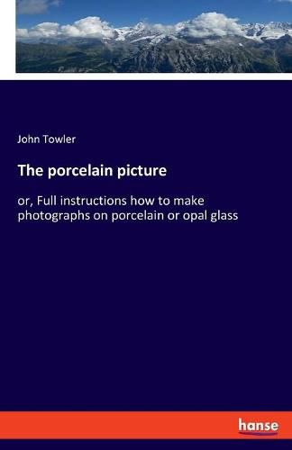 Cover image for The porcelain picture: or, Full instructions how to make photographs on porcelain or opal glass