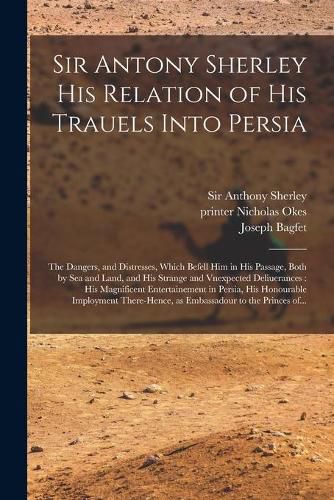 Cover image for Sir Antony Sherley His Relation of His Trauels Into Persia: the Dangers, and Distresses, Which Befell Him in His Passage, Both by Sea and Land, and His Strange and Vnexpected Deliuerances: His Magnificent Entertainement in Persia, His Honourable...