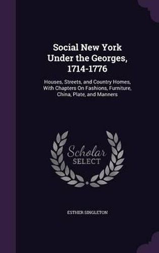 Social New York Under the Georges, 1714-1776: Houses, Streets, and Country Homes, with Chapters on Fashions, Furniture, China, Plate, and Manners