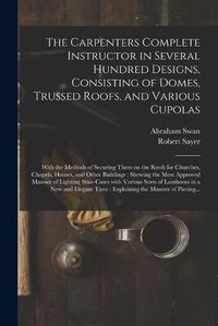 Cover image for The Carpenters Complete Instructor in Several Hundred Designs, Consisting of Domes, Trussed Roofs, and Various Cupolas: With the Methods of Securing Them on the Roofs for Churches, Chapels, Houses, and Other Buildings: Shewing the Most Approved...