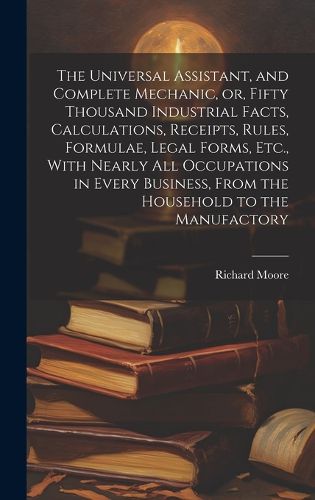 Cover image for The Universal Assistant, and Complete Mechanic, or, Fifty Thousand Industrial Facts, Calculations, Receipts, Rules, Formulae, Legal Forms, Etc., With Nearly All Occupations in Every Business, From the Household to the Manufactory