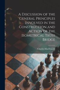 Cover image for A Discussion of the General Principles Involved in the Construction and Action of the Isometrical Truss Bridge [microform]