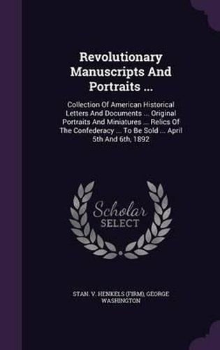 Cover image for Revolutionary Manuscripts and Portraits ...: Collection of American Historical Letters and Documents ... Original Portraits and Miniatures ... Relics of the Confederacy ... to Be Sold ... April 5th and 6th, 1892