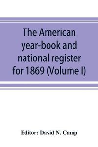 Cover image for The American year-book and national register for 1869. Astronomical, historical, political, financial, commercial, agricultural, educational, and religious. A general view of the United States, including every department of the national and state governments