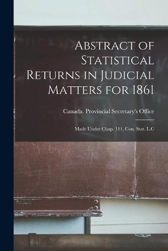 Cover image for Abstract of Statistical Returns in Judicial Matters for 1861 [microform]: Made Under Chap. 111, Con. Stat. L.C