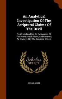 Cover image for An Analytical Investigation of the Scriptural Claims of the Devil: To Which Is Added an Explanation of the Terms Sheol, Hades, and Gehenna, as Employed by the Scripture Writers