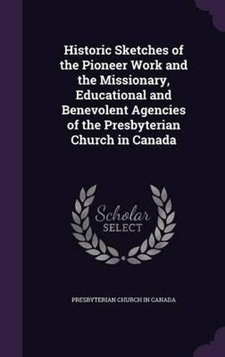 Historic Sketches of the Pioneer Work and the Missionary, Educational and Benevolent Agencies of the Presbyterian Church in Canada