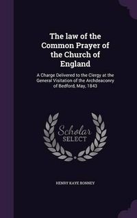 Cover image for The Law of the Common Prayer of the Church of England: A Charge Delivered to the Clergy at the General Visitation of the Archdeaconry of Bedford, May, 1843