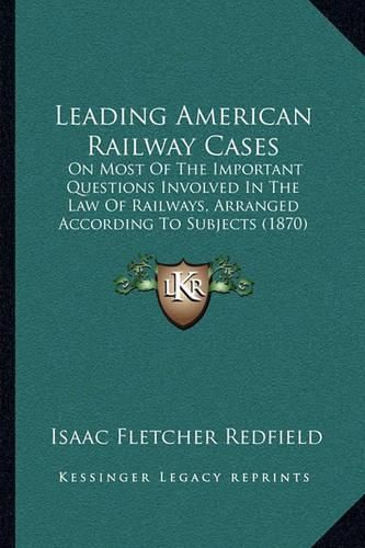 Cover image for Leading American Railway Cases: On Most of the Important Questions Involved in the Law of Railways, Arranged According to Subjects (1870)