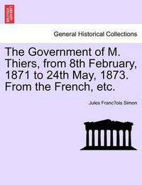 Cover image for The Government of M. Thiers, from 8th February, 1871 to 24th May, 1873. from the French, Etc. Vol. I.