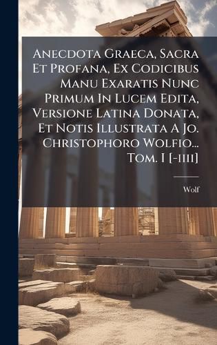 Cover image for Anecdota Graeca, Sacra Et Profana, Ex Codicibus Manu Exaratis Nunc Primum In Lucem Edita, Versione Latina Donata, Et Notis Illustrata A Jo. Christophoro Wolfio... Tom. I [-iiii]
