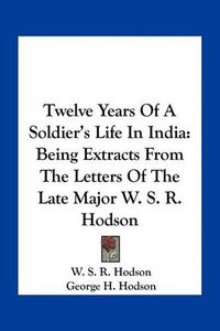 Cover image for Twelve Years of a Soldier's Life in India: Being Extracts from the Letters of the Late Major W. S. R. Hodson