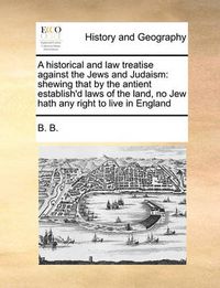 Cover image for A Historical and Law Treatise Against the Jews and Judaism: Shewing That by the Antient Establish'd Laws of the Land, No Jew Hath Any Right to Live in England