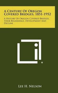 Cover image for A Century of Oregon Covered Bridges, 1851-1952: A History of Oregon Covered Bridges, Their Beginnings, Development and Decline