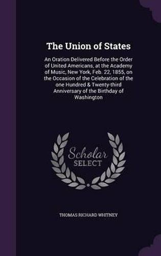 Cover image for The Union of States: An Oration Delivered Before the Order of United Americans, at the Academy of Music, New York, Feb. 22, 1855, on the Occasion of the Celebration of the One Hundred & Twenty-Third Anniversary of the Birthday of Washington