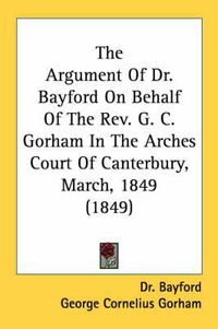 Cover image for The Argument of Dr. Bayford on Behalf of the REV. G. C. Gorham in the Arches Court of Canterbury, March, 1849 (1849)