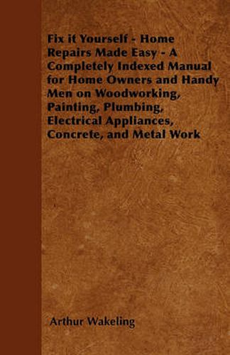 Fix it Yourself - Home Repairs Made Easy - A Completely Indexed Manual for Home Owners and Handy Men on Woodworking, Painting, Plumbing, Electrical Appliances, Concrete, and Metal Work