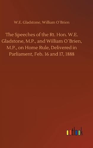 The Speeches of the Rt. Hon. W.E. Gladstone, M.P., and William OBrien, M.P., on Home Rule, Delivered in Parliament, Feb. 16 and 17, 1888