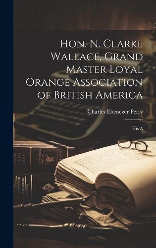 Hon. N. Clarke Wallace, Grand Master Loyal Orange Association of British America [microform]